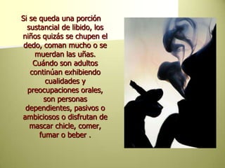 Si se queda una porción sustancial de libido, los niños quizás se chupen el dedo, coman mucho o se muerdan las uñas. Cuándo son adultos continúan exhibiendo cualidades y preocupaciones orales, son personas dependientes, pasivos o ambiciosos o disfrutan de mascar chicle, comer, fumar o beber . 