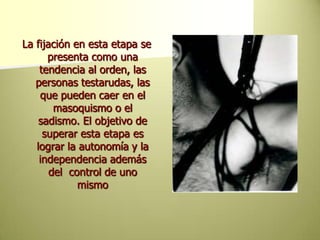 La fijación en esta etapa se presenta como una tendencia al orden, las personas testarudas, las que pueden caer en el masoquismo o el sadismo. El objetivo de superar esta etapa es lograr la autonomía y la independencia además del  control de uno mismo     