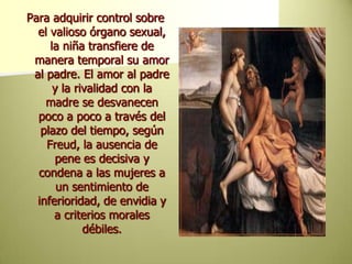 Para adquirir control sobre el valioso órgano sexual, la niña transfiere de manera temporal su amor al padre. El amor al padre y la rivalidad con la madre se desvanecen poco a poco a través del plazo del tiempo, según Freud, la ausencia de pene es decisiva y condena a las mujeres a un sentimiento de inferioridad, de envidia y a criterios morales débiles.