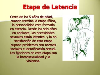 Etapa de LatenciaCerca de los 5 años de edad, cuando termina la etapa fálica, la personalidad esta formada en esencia. Desde los seis años en adelante, las necesidades sexuales están latentes  y la no satisfacción de esta etapa supone problemas con normas sociales e identificación sexual. Las fijaciones de esta etapa son la homosexualidad y la violencia.
