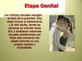 Etapa GenitalLos instintos sexuales resurgen al inicio de la pubertad. Esta etapa incluye la adolescencia y la vida adulta, donde las personas se orientan hacia otro y establecen relaciones sexuales satisfactorias que hasta este momento han estado exhortas en sus propios cuerpos y necesidades. 
