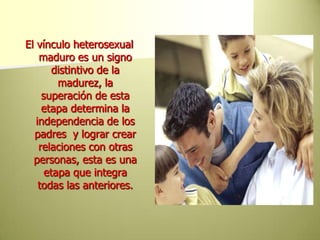 El vínculo heterosexual maduro es un signo distintivo de la madurez, la superación de esta etapa determina la independencia de los padres  y lograr crear  relaciones con otras personas, esta es una etapa que integra todas las anteriores.