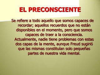 EL PRECONSCIENTESe refiere a todo aquello que somos capaces de recordar; aquellos recuerdos que no están disponibles en el momento, pero que somos capaces de traer a la consciencia. Actualmente, nadie tiene problemas con estas dos capas de la mente, aunque Freud sugirió que las mismas constituían solo pequeñas partes de nuestra vida mental. 