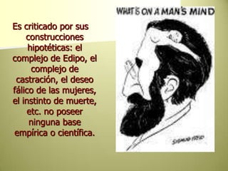 Es criticado por sus construcciones hipotéticas: el complejo de Edipo, el complejo de castración, el deseo fálico de las mujeres, el instinto de muerte, etc. no poseer ninguna base empírica o científica. 