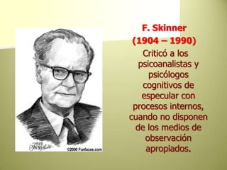 F. Skinner(1904 – 1990)Criticó a los psicoanalistas y psicólogos cognitivos de especular con procesos internos, cuando no disponen de los medios de observación apropiados. 
