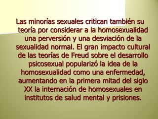 Las minorías sexuales critican también su teoría por considerar a la homosexualidad una perversión y una desviación de la sexualidad normal. El gran impacto cultural de las teorías de Freud sobre el desarrollo psicosexual popularizó la idea de la homosexualidad como una enfermedad, aumentando en la primera mitad del siglo XX la internación de homosexuales en institutos de salud mental y prisiones.