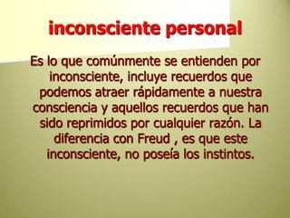 inconsciente personalEs lo que comúnmente se entienden por inconsciente, incluye recuerdos que podemos atraer rápidamente a nuestra consciencia y aquellos recuerdos que han sido reprimidos por cualquier razón. La diferencia con Freud , es que este inconsciente, no poseía los instintos.