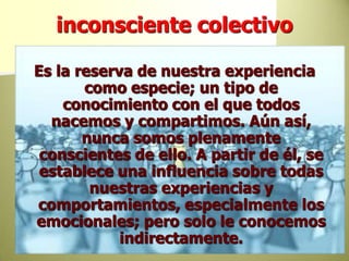 inconsciente colectivoEs la reserva de nuestra experiencia como especie; un tipo de conocimiento con el que todos nacemos y compartimos. Aún así, nunca somos plenamente conscientes de ello. A partir de él, se establece una influencia sobre todas nuestras experiencias y comportamientos, especialmente los emocionales; pero solo le conocemos indirectamente. 