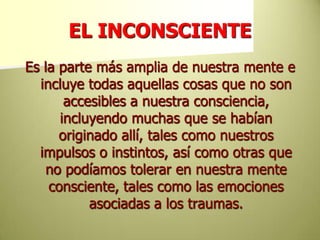 EL INCONSCIENTEEs la parte más amplia de nuestra mente e incluye todas aquellas cosas que no son accesibles a nuestra consciencia, incluyendo muchas que se habían originado allí, tales como nuestros impulsos o instintos, así como otras que no podíamos tolerar en nuestra mente consciente, tales como las emociones asociadas a los traumas. 