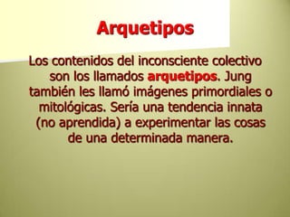 ArquetiposLos contenidos del inconsciente colectivo son los llamados arquetipos. Jung también les llamó imágenes primordiales o mitológicas. Sería una tendencia innata (no aprendida) a experimentar las cosas de una determinada manera. 