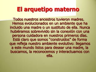 El arquetipo materno Todos nuestros ancestros tuvieron madres. Hemos evolucionados en un ambiente que ha incluido una madre o un sustituto de ella. Nunca hubiéramos sobrevivido sin la conexión con una persona cuidadora en nuestros primeros días. Está claro que somos “construidos” de forma que refleja nuestro ambiente evolutivo: llegamos a este mundo listos para desear una madre, la buscamos, la reconocemos y interactuamos con ella. 