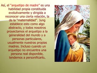 Así, el “arquetipo de madre” es una habilidad propia constituida evolutivamente y dirigida a reconocer una cierta relación, la de la “maternalidad”. Jung establece esto como algo abstracto, y todos nosotros proyectamos el arquetipo a la generalidad del mundo y a personas particulares, usualmente nuestras propias madres. Incluso cuando un arquetipo no encuentra una persona real disponible, tendemos a personificarlo.