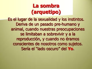La sombra(arquetipo)Es el lugar de la sexualidad y los instintos. Deriva de un pasado pre-humano y animal, cuando nuestras preocupaciones se limitaban a sobrevivir y a la reproducción, y cuando no éramos conscientes de nosotros como sujetos. Sería el “lado oscuro” del Yo. 