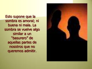 Esto supone que la sombra es amoral; ni buena ni mala. La sombra se vuelve algo similar a un “basurero” de aquellas partes de nosotros que no queremos admitir. 