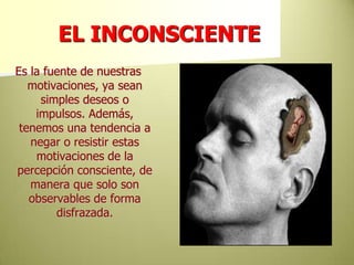 EL INCONSCIENTEEs la fuente de nuestras motivaciones, ya sean simples deseos o impulsos. Además, tenemos una tendencia a negar o resistir estas motivaciones de la percepción consciente, de manera que solo son observables de forma disfrazada. 
