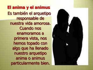 El anima y el animus Es también el arquetipo responsable de nuestra vida amorosa. Cuando nos enamoramos a primera vista, nos hemos topado con algo que ha llenado nuestro arquetipo anima o animus particularmente bien. 