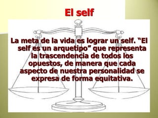El selfLa meta de la vida es lograr un self. “El self es un arquetipo” que representa la trascendencia de todos los opuestos, de manera que cada aspecto de nuestra personalidad se expresa de forma equitativa. 