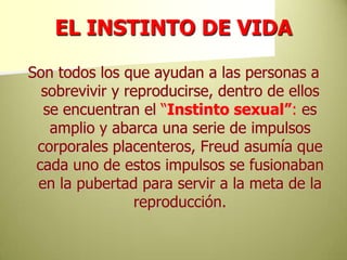 EL INSTINTO DE VIDASon todos los que ayudan a las personas a sobrevivir y reproducirse, dentro de ellos se encuentran el “Instinto sexual”: es amplio y abarca una serie de impulsos corporales placenteros, Freud asumía que cada uno de estos impulsos se fusionaban en la pubertad para servir a la meta de la reproducción.