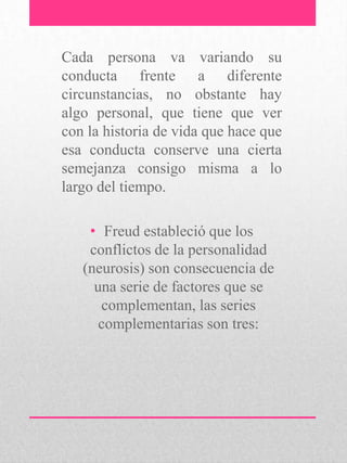 Cada persona va variando su
conducta frente a diferente
circunstancias, no obstante hay
algo personal, que tiene que ver
con la historia de vida que hace que
esa conducta conserve una cierta
semejanza consigo misma a lo
largo del tiempo.
• Freud estableció que los
conflictos de la personalidad
(neurosis) son consecuencia de
una serie de factores que se
complementan, las series
complementarias son tres:
 