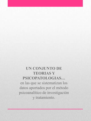 UN CONJUNTO DE
TEORIAS Y
PSICOPATOLOGIAS…
en las que se sistematizan los
datos aportados por el método
psicoanalítico de investigación
y tratamiento.
 