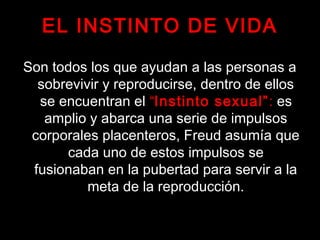 EL INSTINTO DE VIDA
Son todos los que ayudan a las personas a
sobrevivir y reproducirse, dentro de ellos
se encuentran el “Instinto sexual”: es
amplio y abarca una serie de impulsos
corporales placenteros, Freud asumía que
cada uno de estos impulsos se
fusionaban en la pubertad para servir a la
meta de la reproducción.
 
