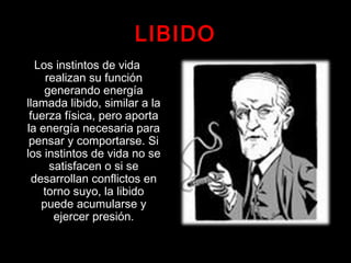 LIBIDO
Los instintos de vida
realizan su función
generando energía
llamada libido, similar a la
fuerza física, pero aporta
la energía necesaria para
pensar y comportarse. Si
los instintos de vida no se
satisfacen o si se
desarrollan conflictos en
torno suyo, la libido
puede acumularse y
ejercer presión.
 