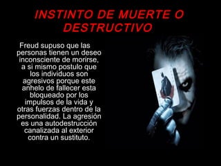 INSTINTO DE MUERTE O
DESTRUCTIVO
Freud supuso que las
personas tienen un deseo
inconsciente de morirse,
a si mismo postulo que
los individuos son
agresivos porque este
anhelo de fallecer esta
bloqueado por los
impulsos de la vida y
otras fuerzas dentro de la
personalidad. La agresión
es una autodestrucción
canalizada al exterior
contra un sustituto.
 
