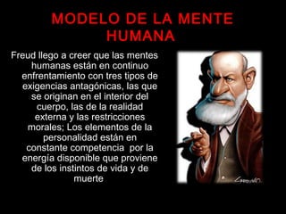 MODELO DE LA MENTE
HUMANA
Freud llego a creer que las mentes
humanas están en continuo
enfrentamiento con tres tipos de
exigencias antagónicas, las que
se originan en el interior del
cuerpo, las de la realidad
externa y las restricciones
morales; Los elementos de la
personalidad están en
constante competencia por la
energía disponible que proviene
de los instintos de vida y de
muerte
 