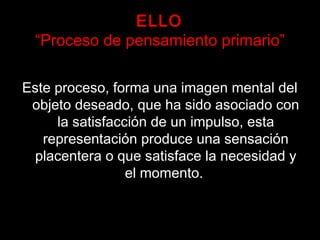 ELLO
“Proceso de pensamiento primario”
Este proceso, forma una imagen mental del
objeto deseado, que ha sido asociado con
la satisfacción de un impulso, esta
representación produce una sensación
placentera o que satisface la necesidad y
el momento.
 