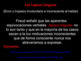 Los Lapsus Linguae
(Error o tropiezo involuntario e inconsciente al hablar)
Freud señaló que las aparentes
equivocaciones verbales -lapsus linguae- no
lo son tanto y que en la mayoría de los casos
sacan a la luz motivaciones inconscientes
que de forma consciente nunca nos
atreveríamos a expresar.
http://www.youtube.com/watch?v=rTYS-abZEXU&feature=related
http://www.youtube.com/watch?v=NOF1Bd47_pE
Ejemplos:
 