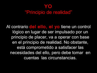 YO
“Principio de realidad”
Al contrario del ello, el yo tiene un control
lógico en lugar de ser impulsado por un
principio de placer, va a operar con base
en el principio de realidad. No obstante,
está comprometido a satisfacer las
necesidades del ello, pero debe tomar en
cuentas las circunstancias.
 