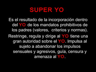 SUPER YO
Es el resultado de la incorporación dentro
del YO de los mandatos prohibitivos de
los padres (valores, criterios y normas).
Restringe, regula y dirige al YO tiene una
gran autoridad sobre el YO. Impulsa al
sujeto a abandonar los impulsos
sensuales y agresivos, guía, censura y
amenaza al YO.
 