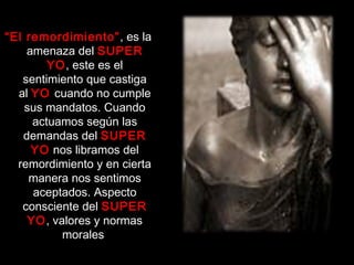 “El remordimiento”, es la
amenaza del SUPER
YO, este es el
sentimiento que castiga
al YO cuando no cumple
sus mandatos. Cuando
actuamos según las
demandas del SUPER
YO nos libramos del
remordimiento y en cierta
manera nos sentimos
aceptados. Aspecto
consciente del SUPER
YO, valores y normas
morales
 