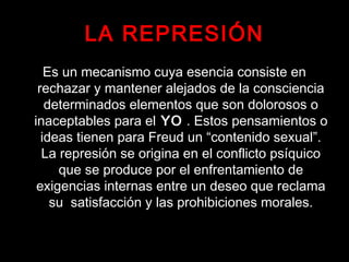 LA REPRESIÓN
Es un mecanismo cuya esencia consiste en
rechazar y mantener alejados de la consciencia
determinados elementos que son dolorosos o
inaceptables para el YO . Estos pensamientos o
ideas tienen para Freud un “contenido sexual”.
La represión se origina en el conflicto psíquico
que se produce por el enfrentamiento de
exigencias internas entre un deseo que reclama
su satisfacción y las prohibiciones morales.
 