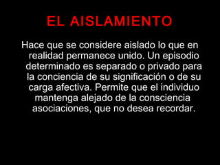 EL AISLAMIENTO
Hace que se considere aislado lo que en
realidad permanece unido. Un episodio
determinado es separado o privado para
la conciencia de su significación o de su
carga afectiva. Permite que el individuo
mantenga alejado de la consciencia
asociaciones, que no desea recordar.
 