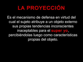 LA PROYECCIÓN
Es el mecanismo de defensa en virtud del
cual el sujeto atribuye a un objeto externo
sus propias tendencias inconscientes
inaceptables para el super yo,
percibiéndolas luego como características
propias del objeto.
 