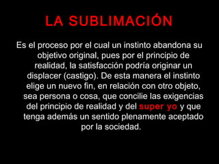 LA SUBLIMACIÓN
Es el proceso por el cual un instinto abandona su
objetivo original, pues por el principio de
realidad, la satisfacción podría originar un
displacer (castigo). De esta manera el instinto
elige un nuevo fin, en relación con otro objeto,
sea persona o cosa, que concilie las exigencias
del principio de realidad y del super yo y que
tenga además un sentido plenamente aceptado
por la sociedad.
 