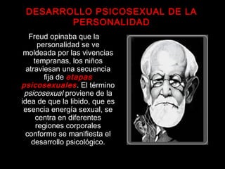 Freud opinaba que la
personalidad se ve
moldeada por las vivencias
tempranas, los niños
atraviesan una secuencia
fija de etapas
psicosexuales. El término
psicosexual proviene de la
idea de que la libido, que es
esencia energía sexual, se
centra en diferentes
regiones corporales
conforme se manifiesta el
desarrollo psicológico.
DESARROLLO PSICOSEXUAL DE LA
PERSONALIDAD
 