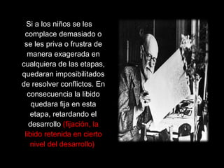 Si a los niños se les
complace demasiado o
se les priva o frustra de
manera exagerada en
cualquiera de las etapas,
quedaran imposibilitados
de resolver conflictos. En
consecuencia la libido
quedara fija en esta
etapa, retardando el
desarrollo (fijación, la
libido retenida en cierto
nivel del desarrollo)
 