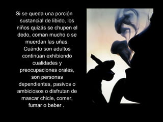 Si se queda una porción
sustancial de libido, los
niños quizás se chupen el
dedo, coman mucho o se
muerdan las uñas.
Cuándo son adultos
continúan exhibiendo
cualidades y
preocupaciones orales,
son personas
dependientes, pasivos o
ambiciosos o disfrutan de
mascar chicle, comer,
fumar o beber .
 