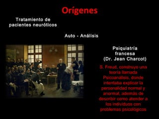 Orígenes
Tratamiento de
pacientes neuróticos
Auto - Análisis
Psiquiatría
francesa
(Dr. Jean Charcot)
S. Freud, construyo una
teoría llamada
Psicoanálisis, donde
intentaba explicar la
personalidad normal y
anormal, además de
describir como atender a
los individuos con
problemas psicológicos
 
