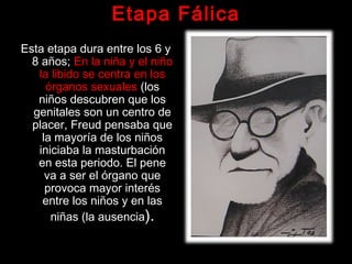 Etapa Fálica
Esta etapa dura entre los 6 yEsta etapa dura entre los 6 y
8 años;8 años; En la niña y el niñoEn la niña y el niño
la libido se centra en losla libido se centra en los
órganos sexualesórganos sexuales (los(los
niños descubren que losniños descubren que los
genitales son un centro degenitales son un centro de
placer, Freud pensaba queplacer, Freud pensaba que
la mayoría de los niñosla mayoría de los niños
iniciaba la masturbacióniniciaba la masturbación
en esta periodo. El peneen esta periodo. El pene
va a ser el órgano queva a ser el órgano que
provoca mayor interésprovoca mayor interés
entre los niños y en lasentre los niños y en las
niñas (la ausencianiñas (la ausencia).).
 