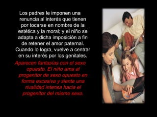 Los padres le imponen una
renuncia al interés que tienen
por tocarse en nombre de la
estética y la moral; y el niño se
adapta a dicha imposición a fin
de retener el amor paternal.
Cuando lo logra, vuelve a centrar
en su interés por los genitales.
Aparecen fantasías con el sexo
opuesto. El niño ama al
progenitor de sexo opuesto en
forma excesiva y siente una
rivalidad intensa hacia el
progenitor del mismo sexo.
 