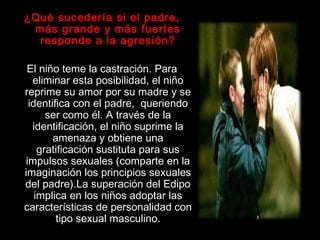 ¿Qué sucedería si el padre,
más grande y más fuertes
responde a la agresión?
El niño teme la castración. Para
eliminar esta posibilidad, el niño
reprime su amor por su madre y se
identifica con el padre, queriendo
ser como él. A través de la
identificación, el niño suprime la
amenaza y obtiene una
gratificación sustituta para sus
impulsos sexuales (comparte en la
imaginación los principios sexuales
del padre).La superación del Edipo
implica en los niños adoptar las
características de personalidad con
tipo sexual masculino.
 
