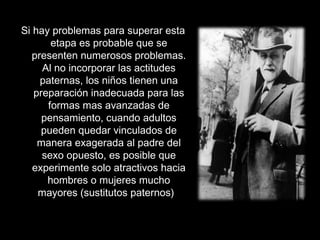 Si hay problemas para superar esta
etapa es probable que se
presenten numerosos problemas.
Al no incorporar las actitudes
paternas, los niños tienen una
preparación inadecuada para las
formas mas avanzadas de
pensamiento, cuando adultos
pueden quedar vinculados de
manera exagerada al padre del
sexo opuesto, es posible que
experimente solo atractivos hacia
hombres o mujeres mucho
mayores (sustitutos paternos)
 
