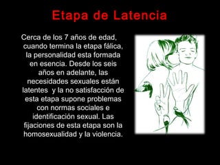 Etapa de Latencia
Cerca de los 7 años de edad,
cuando termina la etapa fálica,
la personalidad esta formada
en esencia. Desde los seis
años en adelante, las
necesidades sexuales están
latentes y la no satisfacción de
esta etapa supone problemas
con normas sociales e
identificación sexual. Las
fijaciones de esta etapa son la
homosexualidad y la violencia.
 