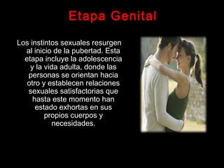 Etapa Genital
Los instintos sexuales resurgen
al inicio de la pubertad. Esta
etapa incluye la adolescencia
y la vida adulta, donde las
personas se orientan hacia
otro y establecen relaciones
sexuales satisfactorias que
hasta este momento han
estado exhortas en sus
propios cuerpos y
necesidades.
 