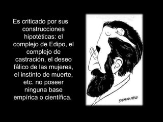 Es criticado por sus
construcciones
hipotéticas: el
complejo de Edipo, el
complejo de
castración, el deseo
fálico de las mujeres,
el instinto de muerte,
etc. no poseer
ninguna base
empírica o científica.
 