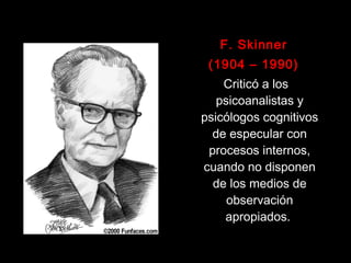 F. SkinnerF. Skinner
(1904 – 1990)(1904 – 1990)
Criticó a losCriticó a los
psicoanalistas ypsicoanalistas y
psicólogos cognitivospsicólogos cognitivos
de especular conde especular con
procesos internos,procesos internos,
cuando no disponencuando no disponen
de los medios dede los medios de
observaciónobservación
apropiadosapropiados.
 