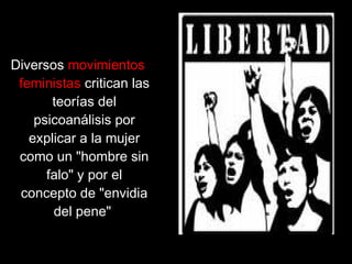 Diversos movimientos
feministas critican las
teorías del
psicoanálisis por
explicar a la mujer
como un "hombre sin
falo" y por el
concepto de "envidia
del pene"
 